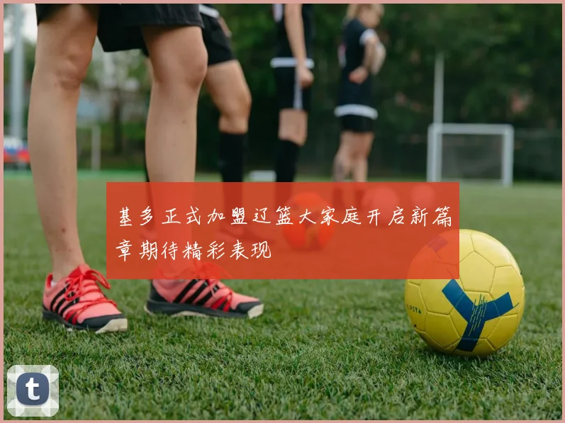 基多正式加盟辽篮大家庭开启新篇章期待精彩表现