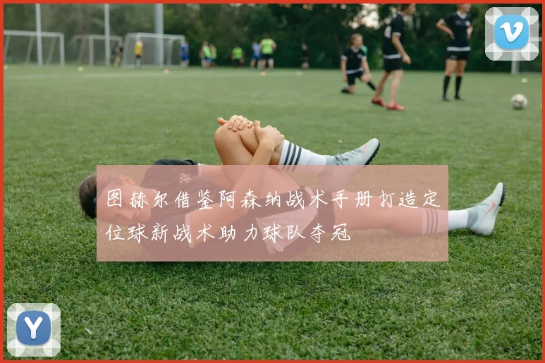 图赫尔借鉴阿森纳战术手册打造定位球新战术助力球队夺冠