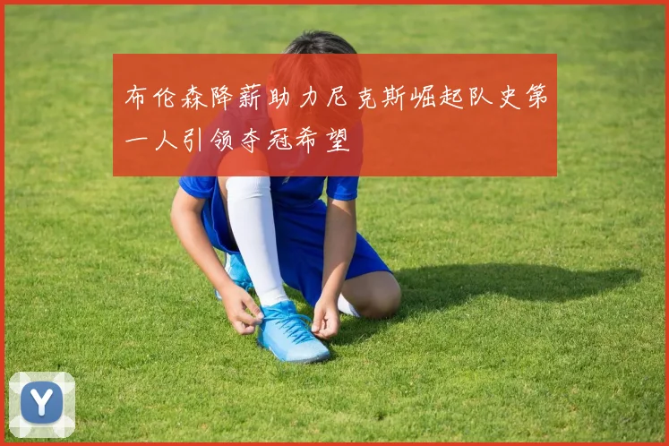 布伦森降薪助力尼克斯崛起队史第一人引领夺冠希望