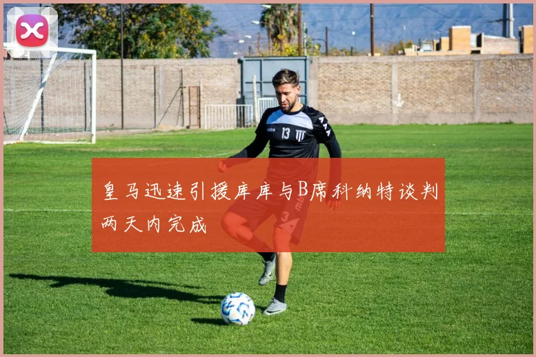 皇马迅速引援库库与B席科纳特谈判两天内完成