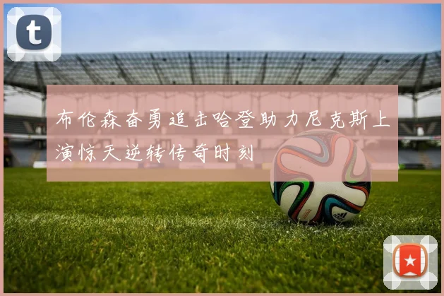 布伦森奋勇追击哈登助力尼克斯上演惊天逆转传奇时刻