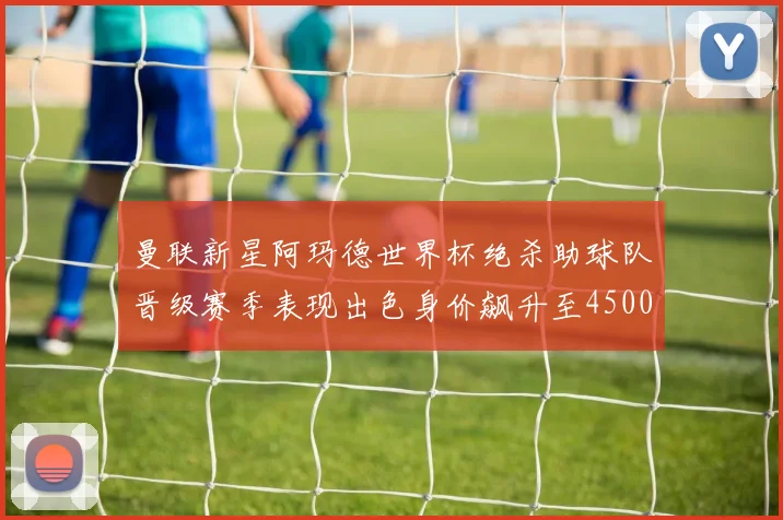 曼联新星阿玛德世界杯绝杀助球队晋级赛季表现出色身价飙升至4500万欧