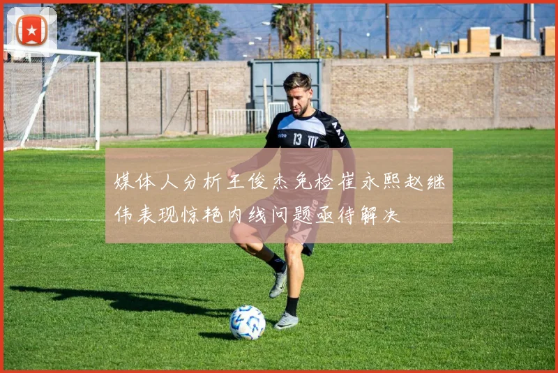 媒体人分析王俊杰免检崔永熙赵继伟表现惊艳内线问题亟待解决
