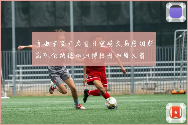 自由市场开启首日重磅交易詹姆斯离队伦纳德回归博格丹加盟火箭