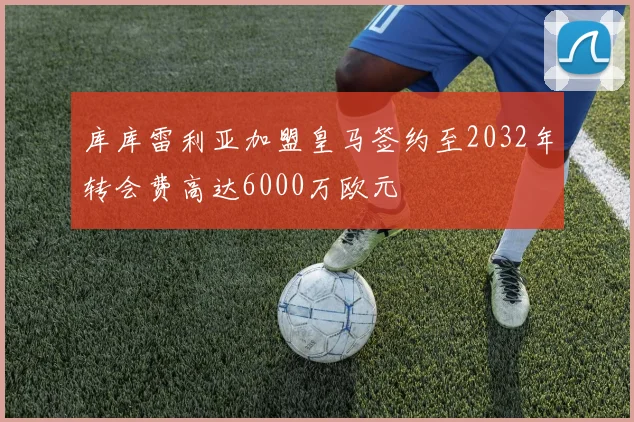 库库雷利亚加盟皇马签约至2032年转会费高达6000万欧元