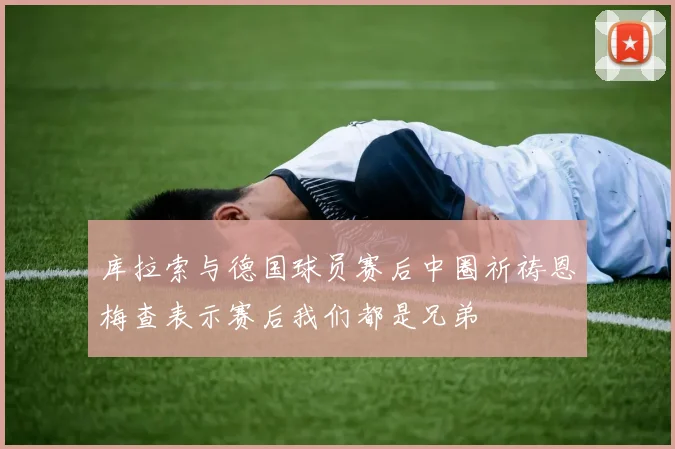 库拉索与德国球员赛后中圈祈祷恩梅查表示赛后我们都是兄弟