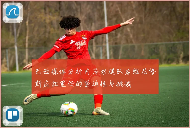 巴西媒体分析内马尔退队后维尼修斯应担重任的紧迫性与挑战
