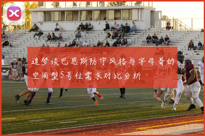 追梦谈巴恩斯防守风格与字母哥的空间型5号位需求对比分析