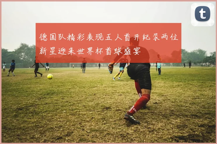 德国队精彩表现五人首开纪录两位新星迎来世界杯首球盛宴