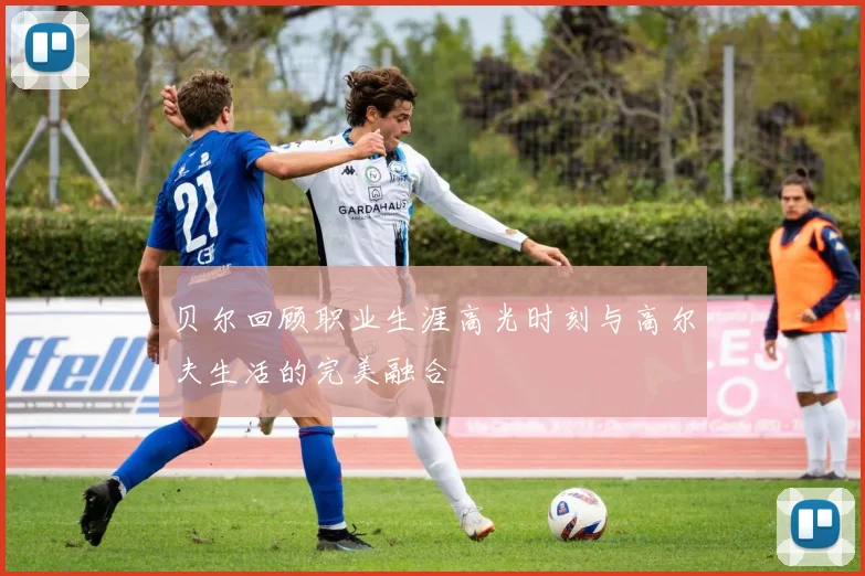 贝尔回顾职业生涯高光时刻与高尔夫生活的完美融合