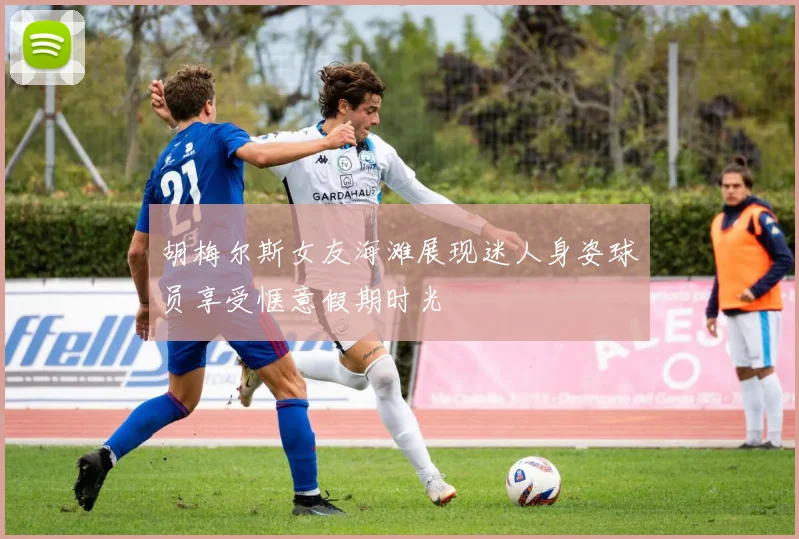 胡梅尔斯女友海滩展现迷人身姿球员享受惬意假期时光