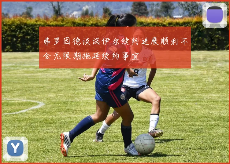 弗罗因德谈诺伊尔续约进展顺利不会无限期拖延续约事宜