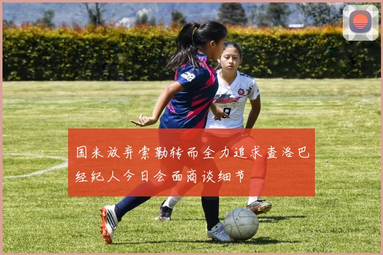 国米放弃索勒转而全力追求查洛巴经纪人今日会面商谈细节
