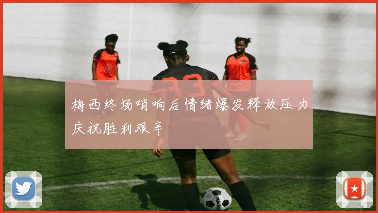 梅西终场哨响后情绪爆发释放压力庆祝胜利艰辛