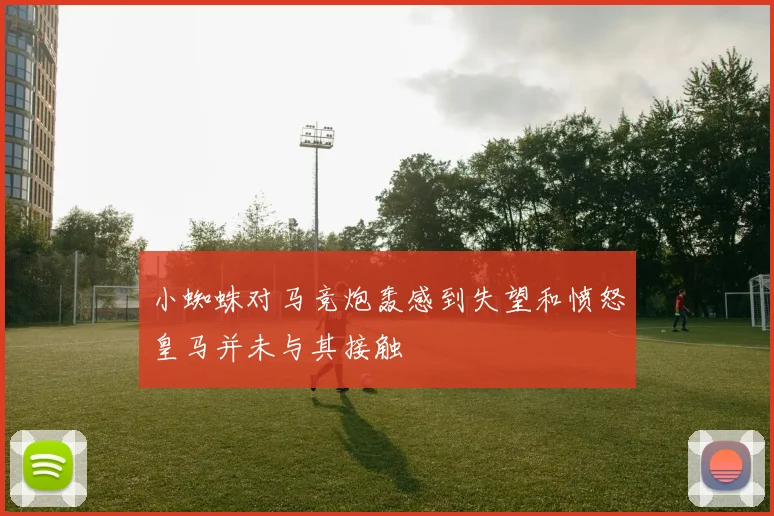 小蜘蛛对马竞炮轰感到失望和愤怒皇马并未与其接触