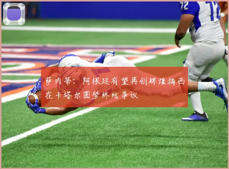 萨内蒂：阿根廷有望再创辉煌梅西在卡塔尔圆梦终结争议